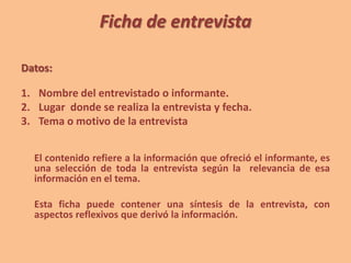 Ficha de entrevista
Datos:
1. Nombre del entrevistado o informante.
2. Lugar donde se realiza la entrevista y fecha.
3. Tema o motivo de la entrevista
El contenido refiere a la información que ofreció el informante, es
una selección de toda la entrevista según la relevancia de esa
información en el tema.
Esta ficha puede contener una síntesis de la entrevista, con
aspectos reflexivos que derivó la información.
 