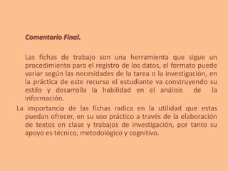 Comentario Final.
Las fichas de trabajo son una herramienta que sigue un
procedimiento para el registro de los datos, el formato puede
variar según las necesidades de la tarea o la investigación, en
la práctica de este recurso el estudiante va construyendo su
estilo y desarrolla la habilidad en el análisis de la
información.
La importancia de las fichas radica en la utilidad que estas
puedan ofrecer, en su uso práctico a través de la elaboración
de textos en clase y trabajos de investigación, por tanto su
apoyo es técnico, metodológico y cognitivo.
 