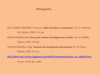 Bibliografía.
DE LA TORRE ZERMEÑO, Francisco. Taller de lectura y redacción 1. Ed. 4ª. McGraw-
Hill, México, 2005, 311 pp.
ROJAS SORIANO, Raúl. Guía para realizar investigaciones sociales. Ed. 6ª. UNAM,
México, 1981, 274 pp.
TENORIO BAHENA, Jorge. Técnicas de investigación documental. Ed. 3ª.Trillas,
México, 1991, 157 pp.
http://iteso.mx/~carlosc/pagina/cursoUAHI/Conferencias/lectura_en_papel2b.htm,
Acceso: 13 de dic. 2009.
 