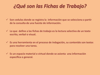 ¿Qué son las Fichas de Trabajo?
 Son cedulas donde se registra la información que se selecciona a partir
de la consulta de una fuente de información.
 Lo que define a las fichas de trabajo es la lectura selectiva de un texto
escrito, verbal o visual.
 Es una herramienta en el proceso de indagación, su contenido son textos
para resolver una tarea.
 Es un espacio material o virtual donde se asienta una información
específica o general.
 