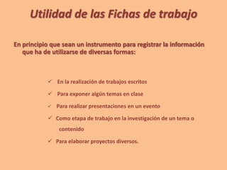 Utilidad de las Fichas de trabajo
En principio que sean un instrumento para registrar la información
que ha de utilizarse de diversas formas:
 En la realización de trabajos escritos
 Para exponer algún temas en clase
 Para realizar presentaciones en un evento
 Como etapa de trabajo en la investigación de un tema o
contenido
 Para elaborar proyectos diversos.
 
