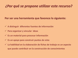¿Por qué se propone utilizar este recurso?
Por ser una herramienta que favorece lo siguiente:
 A distinguir diferentes fuentes de información
 Para organizar y vincular ideas
 Es un material para procesar información
 Es un apoyo para construir puntos de vista
 La habilidad en la elaboración de fichas de trabajo es un aspecto
que puede contribuir en la construcción de conocimientos
 