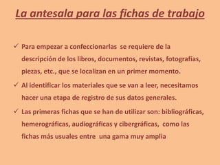 La antesala para las fichas de trabajo
 Para empezar a confeccionarlas se requiere de la
descripción de los libros, documentos, revistas, fotografías,
piezas, etc., que se localizan en un primer momento.
 Al identificar los materiales que se van a leer, necesitamos
hacer una etapa de registro de sus datos generales.
 Las primeras fichas que se han de utilizar son: bibliográficas,
hemerográficas, audiográficas y cibergráficas, como las
fichas más usuales entre una gama muy amplia
 