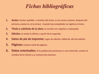 Fichas bibliográficas
1. Autor: Anotar apellido y nombre del autor, si son varios autores, después del
primero, anotar et, al (y otros). Cuando hay compilador se registra al inicio.
2. Título y subtitulo de la obra: se escribe con negritas o subrayado.
3. Edición: se anota la última, a partir de la segunda,
4. Datos de pie de imprenta: Lugar de edición: editorial, año de edición.
5. Páginas: número total de páginas.
6. Datos eventuales: Si la publicación pertenece a una colección, anotar el
nombre de la misma y su número de volumen.
 