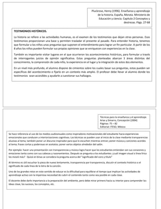 Pluckrose, Henry (1996). Enseñanza y aprendizaje
de la historia. España, Morata. Ministerio de
Educación y ciencia. Capitulo 2 Conceptos y
destrezas. Págs. 27-68
TESTIMONIOS HISTÓRICOS.
La historia se refiere a las actividades humanas, es el examen de los testimonios que dejan otras personas. Esos
testimonios proporcionan una base y permiten trasladar el presente al pasado. Para entender historia, tenemos
que formular a los niños unas preguntas que suponen el entendimiento para lograr un fin particular. A partir de los
8 años los niños pueden formular sus propias opiniones que se enriquecen con experiencias en la clase.
También es importante visitar lugares en el que ocurrieron los acontecimientos históricos, para formular a través
de interrogantes juicios de opinión significativa. Estas preguntas planteadas abarcan 3 áreas distintas del
conocimiento, la comprensión de cada niño, la experiencia en el lugar y la integración de estos dos elementos.
En un nivel más profundo, el alumno dispone de cimientos sobre los cuales basar sus preguntas, estas pueden ser
específicas del acontecimiento o fijarlo en un contexto más amplio. El profesor debe llevar al alumno donde los
testimonios sean accesibles y ayudarle a cuestionar sus hallazgos.
La tarea del profesor conduce a llevar a los niños a situaciones en donde se puedan dar testimonios accesibles que
contribuyan a desarrollar destrezas, de tratar de describir la verdad y averiguar lo que probablemente sucedió
Técnicas para la enseñanza y el aprendizaje.
Arias y Simarro, Concepción (2004)
Páginas: 75 – 82
Editorial: ITESO, México
Se hace referencia al uso de los medios audiovisuales como inspiradores motivacionales del estudiante hacia experiencias
emocionales que conducen a interiorizaciones cognitivas. Las técnicas se pueden usar al inicio de la clase mediante transparencias
alusivas al tema, también poner un discurso inspirador para que lo escuchen mientras entran; poner música y canciones acordes
al tema; frases cortas y poderosas en acetatos; poner varios objetos alrededor del salón.
Por ejemplo: hacer una presentación con transparencias y música logra hacer que los estudiantes entiendan son sus corazones y
emociones tanto como con sus cabezas y razonamientos. Después se pregunta a los estudiantes: ¿cuál imagen visual o línea lírica
los movió más? Quizá en binas se considera la pregunta acerca del “significado del coro y título”
Al término es útil escuchar la pieza de nuevo lentamente, transparencia por transparencia, discutir el contexto histórico o el
significado de cada línea de la letra de la canción.
Uno de los grandes retos en este sentido de educar es la dificultad para equilibrar el tiempo que implican las actividades de
aprendizaje activo con la imperiosa necesidad de cubrir el contenido tanto como sea posible en cada clase.
El docente debe darle importancia a la preparación del ambiente, pero debe mirar primero hacia su interior para comprender las
ideas clave, los sucesos, los conceptos, etc.
 