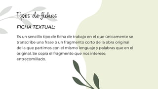 FICHA TEXTUAL:
Es un sencillo tipo de ficha de trabajo en el que únicamente se
transcribe una frase o un fragmento corto de la obra original
de la que partimos con el mismo lenguaje y palabras que en el
original. Se copia el fragmento que nos interese,
entrecomillado.
 