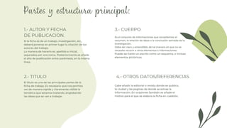 1.- AUTOR Y FECHA
DE PUBLICACION.
4.- OTROS DATOS/REFERENCIAS
2.- TITULO
3.- CUERPO
Si la ficha es de un trabajo, investigación, etc.,
deberá ponerse en primer lugar la citación de los
autores del trabajo.
La manera de hacerlo es: apellido e inicial,
separados por una coma. Posteriormente se añade
el año de publicación entre paréntesis, en la misma
línea.
Es el conjunto de informaciones que recopilemos: el
resumen, la relación de ideas o la conclusión extraída de la
investigación.
Debe ser claro y entendible, de tal manera en que no se
necesite recurrir a otros elementos o informaciones.
Puede ser tanto un escrito como un esquema, o incluso
elementos pictóricos.
El titulo es una de las principales partes de la
ficha de trabajo. Es necesario que nos permita
ver de manera rápida y claramente visible la
temática que estamos tratando, englobando
las ideas que se van a trabajar.
Cabe añadir la editorial o revista donde se publico,
la ciudad y las paginas de donde se extrae la
información. En ocasiones también se añade el
motivo para el que se elabora la ficha en cuestión.
 