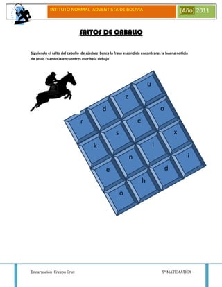 INTITUTO NORMAL ADVENTISTA DE BOLIVIA                                               [Año] 2011


                             SALTOS DE CABALLO

Siguiendo el salto del caballo de ajedrez busca la frase escondida encontraras la buena noticia
de Jesús cuando la encuentres escríbela debajo




                                                                           u
                                                           z
                                           d                                       o
                              r                                    e
                                                   s                                       x
                                     k                                         i
                                                               n                                 i
                                             e                                         d
                                                                       h
                                                       o




Encarnación Crespo Cruz                                                            5° MATEMÁTICA
 
