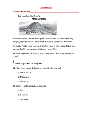 COMUNICACIÓN
NOMBRES Y APELLIDOS______________________________________________________

Lee con atención el texto
MACHU PICCHU

Machu Picchu es un hermoso lugar de nuestro país. Es una ciudad muy
antigua, considerada una de las siete maravillas del mundo moderno.
En Machu Picchu viven muchos animales, como el oso andino, la llama, la
alpaca, el gallito de las rocas, el cóndor y el picaflor.
También hay hermosas plantas, como orquídeas, helechos y árboles de
nogal.
Ahora responde a las preguntas:
21. ¿Qué lugar es una de las siete maravillas del mundo?
a. Machu Picchu.
b. Moquegua.
c. Mollendo.
22. Según el texto maravilloso significa:
a. feo.
b. horrible.
c. hermoso.

 