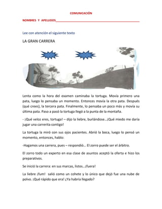 COMUNICACIÓN
NOMBRES Y APELLIDOS_____________________________________________________

Lee con atención el siguiente texto

LA GRAN CARRERA

Lenta como la hora del examen caminaba la tortuga. Movía primero una
pata, luego lo pensaba un momento. Entonces movía la otra pata. Después
(qué crees), la tercera pata. Finalmente, lo pensaba un poco más y movía su
última pata. Paso a pasó la tortuga llegó a la punta de la montaña.
- ¡Qué veloz eres, tortuga! – dijo la liebre, burlándose…¡Qué miedo me daría
jugar una carrerita contigo!
La tortuga la miró con sus ojos pacientes. Abrió la boca, luego lo pensó un
momento, entonces, hablo:
-Hagamos una carrera, pues – respondió… El zorro puede ser el árbitro.
El zorro todo un experto en esa clase de asuntos aceptó la oferta e hizo los
preparativos.
Se inició la carrera: en sus marcas, listos…¡fuera!
La liebre ¡fum! salió como un cohete y lo único que dejó fue una nube de
polvo. ¡Qué rápido que era! ¿Ya habría llegado?

 