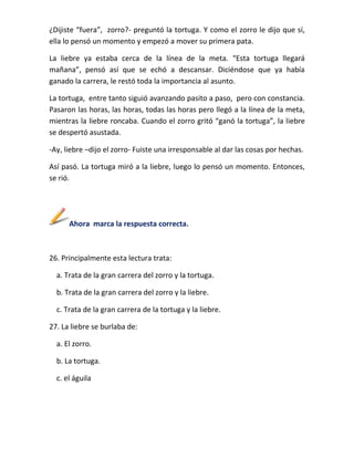 ¿Dijiste “fuera”, zorro?- preguntó la tortuga. Y como el zorro le dijo que sí,
ella lo pensó un momento y empezó a mover su primera pata.
La liebre ya estaba cerca de la línea de la meta. “Esta tortuga llegará
mañana”, pensó así que se echó a descansar. Diciéndose que ya había
ganado la carrera, le restó toda la importancia al asunto.
La tortuga, entre tanto siguió avanzando pasito a paso, pero con constancia.
Pasaron las horas, las horas, todas las horas pero llegó a la línea de la meta,
mientras la liebre roncaba. Cuando el zorro gritó “ganó la tortuga”, la liebre
se despertó asustada.
-Ay, liebre –dijo el zorro- Fuiste una irresponsable al dar las cosas por hechas.
Así pasó. La tortuga miró a la liebre, luego lo pensó un momento. Entonces,
se rió.

Ahora marca la respuesta correcta.

26. Principalmente esta lectura trata:
a. Trata de la gran carrera del zorro y la tortuga.
b. Trata de la gran carrera del zorro y la liebre.
c. Trata de la gran carrera de la tortuga y la liebre.
27. La liebre se burlaba de:
a. El zorro.
b. La tortuga.
c. el águila

 