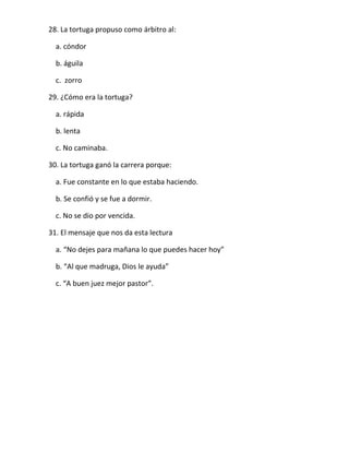 28. La tortuga propuso como árbitro al:
a. cóndor
b. águila
c. zorro
29. ¿Cómo era la tortuga?
a. rápida
b. lenta
c. No caminaba.
30. La tortuga ganó la carrera porque:
a. Fue constante en lo que estaba haciendo.
b. Se confió y se fue a dormir.
c. No se dio por vencida.
31. El mensaje que nos da esta lectura
a. “No dejes para mañana lo que puedes hacer hoy”
b. “Al que madruga, Dios le ayuda”
c. “A buen juez mejor pastor”.

 