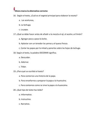 Ahora marca la alternativa correcta:
16. Según el texto, ¿Cuál es el vegetal principal para elaborar la receta?
a. Las aceitunas,
b. La lechuga.
c. La papa.
17. ¿Qué se debe hacer antes de añadir a la mezcla el ají, el aceite y el limón?
a. Agregar poco a poco la leche.
b. Aplastar con un tenedor las yemas y el queso fresco.
c. Cortar las papas por la mitad y ponerlas sobre las hojas de lechuga.
18. Según el texto, la palabra DECORAR significa.
a. Descuidar.
b. Adornar.
c. Tildar.
19. ¿Para qué se escribió el texto?
a. Para contarnos una historia de la papa.
b. Para enseñarnos a preparar la papa a la huancaína.
c. Para contarnos como se sirve la papa a la huancaína.
20. ¿Qué tipo de texto has leído?
a. Informativo.
b. Instructivo.
c. Narrativo.

 