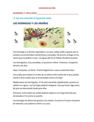 COMUNICACIÓN
NOMBRES Y APELLIDOS__________________________________
 Lee con atención el siguiente texto

LAS HORMIGAS Y LAS ARAÑAS

Una hormiga y su familia regresaban a su casa, había salido a pasear por el
campo y se encontraban hambrientas y cansadas. De pronto, al llegar al río,
vieron que no podían cruzar. Las aguas del río se habían llevado el puente.
Las hormiguitas, muy asustadas, se pusieron a llorar. Entonces, el papá las
abrazó y les dijo:
Hijas, tranquilas, no lloren. Pronto llegaremos a casa y estaremos bien.
Una araña que estaba en lo alto de un árbol se dio cuenta de lo que pasaba.
Llamó a otras arañas que se encontraban cerca y les dijo:
Medan pena las hormiguitas. El río está creciendo rápidamente y pronto se
saldrán sus aguas. Las hormigas podrían ahogarse. Hay que hacer algo antes
de que sea demasiado tarde para ellas.
Entonces, entre todas las arañas podrían tejieron una larga telaraña que
atravesaba el río como un puente.
Las hormigas les dieron las gracias a las arañas. Cruzaron el río por el puente
de telaraña y así pudieron volver a su casa.

 