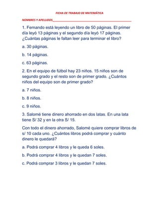 FICHA DE TRABAJO DE MATEMÁTICA
NOMBRES Y APELLIDOS___________________________________________________

1. Fernando está leyendo un libro de 50 páginas. El primer
día leyó 13 páginas y el segundo día leyó 17 páginas.
¿Cuántas páginas le faltan leer para terminar el libro?
a. 30 páginas.
b. 14 páginas.
c. 63 páginas.
2. En el equipo de fútbol hay 23 niños. 15 niños son de
segundo grado y el resto son de primer grado. ¿Cuántos
niños del equipo son de primer grado?
a. 7 niños.
b. 8 niños.
c. 9 niños.
3. Salomé tiene dinero ahorrado en dos latas. En una lata
tiene S/ 32 y en la otra S/ 15.
Con todo el dinero ahorrado, Salomé quiere comprar libros de
s/ 10 cada uno. ¿Cuántos libros podrá comprar y cuánto
dinero le quedará?
a. Podrá comprar 4 libros y le queda 6 soles.
b. Podrá comprar 4 libros y le quedan 7 soles.
c. Podrá comprar 3 libros y le quedan 7 soles.

 