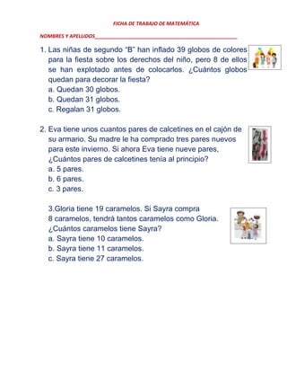 FICHA DE TRABAJO DE MATEMÁTICA
NOMBRES Y APELLIDOS___________________________________________________

1. Las niñas de segundo “B” han inflado 39 globos de colores
para la fiesta sobre los derechos del niño, pero 8 de ellos
se han explotado antes de colocarlos. ¿Cuántos globos
quedan para decorar la fiesta?
a. Quedan 30 globos.
b. Quedan 31 globos.
c. Regalan 31 globos.
2. Eva tiene unos cuantos pares de calcetines en el cajón de
su armario. Su madre le ha comprado tres pares nuevos
para este invierno. Si ahora Eva tiene nueve pares,
¿Cuántos pares de calcetines tenía al principio?
a. 5 pares.
b. 6 pares.
c. 3 pares.
3.Gloria tiene 19 caramelos. Si Sayra compra
8 caramelos, tendrá tantos caramelos como Gloria.
¿Cuántos caramelos tiene Sayra?
a. Sayra tiene 10 caramelos.
b. Sayra tiene 11 caramelos.
c. Sayra tiene 27 caramelos.

 