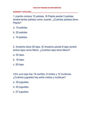 FICHA DE TRABAJO DE MATEMÁTICA
NOMBRES Y APELLIDOS___________________________________________________

1.Juanito compra 15 pelotas. Si Pepito pierde 5 pelotas,
tendrá tantas pelotas como Juanito. ¿Cuántas pelotas tiene
Pepito?
a. 15 pelotas.
b. 20 pelotas.
c. 10 pelotas.

2. Anselmo tiene 26 taps. Si Anselmo pierde 8 taps tendrá
tantos taps como Mario. ¿Cuántos taps tiene Mario?
a. 34 taps.
b. 18 taps.
c. 20 taps.

3.En una caja hay 19 carritos, 8 motos y 12 muñecas.
¿Cuántos juguetes hay entre motos y muñecas?
a. 39 juguetes.
b. 20 juguetes.
c. 27 juguetes.

 