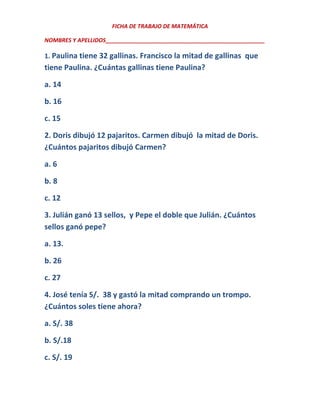 FICHA DE TRABAJO DE MATEMÁTICA
NOMBRES Y APELLIDOS___________________________________________________

1. Paulina tiene 32 gallinas. Francisco la mitad de gallinas que

tiene Paulina. ¿Cuántas gallinas tiene Paulina?
a. 14
b. 16
c. 15
2. Doris dibujó 12 pajaritos. Carmen dibujó la mitad de Doris.
¿Cuántos pajaritos dibujó Carmen?
a. 6
b. 8
c. 12
3. Julián ganó 13 sellos, y Pepe el doble que Julián. ¿Cuántos
sellos ganó pepe?
a. 13.
b. 26
c. 27
4. José tenía S/. 38 y gastó la mitad comprando un trompo.
¿Cuántos soles tiene ahora?
a. S/. 38
b. S/.18
c. S/. 19

 