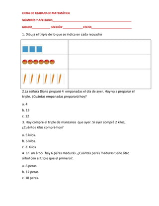 FICHA DE TRABAJO DE MATEMÁTICA
NOMBRES Y APELLIDOS___________________________________________________
GRADO____________ SECCIÓN _____________FECHA__________________________

1. Dibuja el triple de lo que se indica en cada recuadro

2.La señora Diana preparó 4 empanadas el día de ayer. Hoy va a preparar el
triple. ¿Cuántas empanadas preparará hoy?
a. 4
b. 13
c. 12
3. Hoy compré el triple de manzanas que ayer. Si ayer compré 2 kilos,
¿Cuántos kilos compré hoy?
a. 5 kilos.
b. 6 kilos.
c. 2. Kilos
4. En un árbol hay 6 peras maduras. ¿Cuántas peras maduras tiene otro
árbol con el triple que el primero?.
a. 6 peras.
b. 12 peras.
c. 18 peras.

 