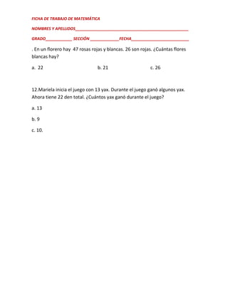 FICHA DE TRABAJO DE MATEMÁTICA
NOMBRES Y APELLIDOS___________________________________________________
GRADO____________ SECCIÓN _____________FECHA__________________________

. En un florero hay 47 rosas rojas y blancas. 26 son rojas. ¿Cuántas flores
blancas hay?
a. 22

b. 21

c. 26

12.Mariela inicia el juego con 13 yax. Durante el juego ganó algunos yax.
Ahora tiene 22 den total. ¿Cuántos yax ganó durante el juego?
a. 13
b. 9
c. 10.

 