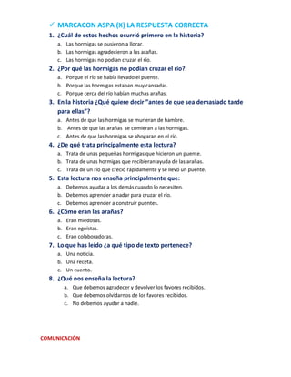  MARCACON ASPA (X) LA RESPUESTA CORRECTA
1. ¿Cuál de estos hechos ocurrió primero en la historia?
a. Las hormigas se pusieron a llorar.
b. Las hormigas agradecieron a las arañas.
c. Las hormigas no podían cruzar el río.

2. ¿Por qué las hormigas no podían cruzar el río?
a. Porque el río se había llevado el puente.
b. Porque las hormigas estaban muy cansadas.
c. Porque cerca del río habían muchas arañas.

3. En la historia ¿Qué quiere decir ”antes de que sea demasiado tarde
para ellas”?
a. Antes de que las hormigas se murieran de hambre.
b. Antes de que las arañas se comieran a las hormigas.
c. Antes de que las hormigas se ahogaran en el río.

4. ¿De qué trata principalmente esta lectura?
a. Trata de unas pequeñas hormigas que hicieron un puente.
b. Trata de unas hormigas que recibieran ayuda de las arañas.
c. Trata de un río que creció rápidamente y se llevó un puente.

5. Esta lectura nos enseña principalmente que:
a. Debemos ayudar a los demás cuando lo necesiten.
b. Debemos aprender a nadar para cruzar el río.
c. Debemos aprender a construir puentes.

6. ¿Cómo eran las arañas?
a. Eran miedosas.
b. Eran egoístas.
c. Eran colaboradoras.

7. Lo que has leído ¿a qué tipo de texto pertenece?
a. Una noticia.
b. Una receta.
c. Un cuento.

8. ¿Qué nos enseña la lectura?
a. Que debemos agradecer y devolver los favores recibidos.
b. Que debemos olvidarnos de los favores recibidos.
c. No debemos ayudar a nadie.

COMUNICACIÓN

 