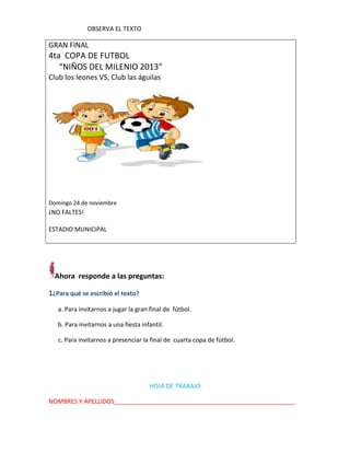 OBSERVA EL TEXTO

GRAN FINAL

4ta COPA DE FUTBOL
“NIÑOS DEL MILENIO 2013”
Club los leones VS, Club las águilas

Domingo 24 de noviembre

¡NO FALTES!
ESTADIO MUNICIPAL

Ahora responde a las preguntas:
1¿Para qué se escribió el texto?
a. Para invitarnos a jugar la gran final de fútbol.
b. Para invitarnos a una fiesta infantil.
c. Para invitarnos a presenciar la final de cuarta copa de fútbol.

HOJA DE TRABAJO
NOMBRES Y APELLIDOS_____________________________________________________

 