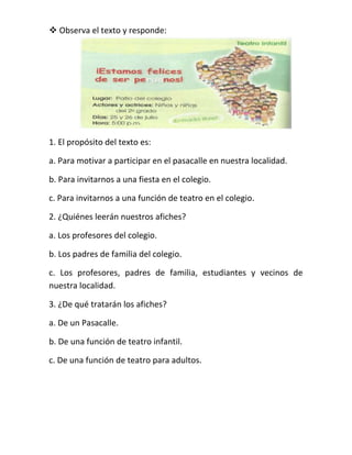  Observa el texto y responde:

1. El propósito del texto es:
a. Para motivar a participar en el pasacalle en nuestra localidad.
b. Para invitarnos a una fiesta en el colegio.
c. Para invitarnos a una función de teatro en el colegio.
2. ¿Quiénes leerán nuestros afiches?
a. Los profesores del colegio.
b. Los padres de familia del colegio.
c. Los profesores, padres de familia, estudiantes y vecinos de
nuestra localidad.
3. ¿De qué tratarán los afiches?
a. De un Pasacalle.
b. De una función de teatro infantil.
c. De una función de teatro para adultos.

 