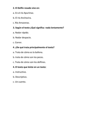 2. El Delfín rosado vive en:
a. En el río Apurímac.
b. El río Anchovira.
c. Río Amazonas.
3. Según el texto ¿Qué significa nada lentamente?
a. Nadar rápido.
b. Nadar despacio.
c. Correr.
4. ¿De qué trata principalmente el texto?
a. Trata de cómo es la ballena.
b. trata de cómo son los peces.
c. Trata de cómo son los delfines.
4. El texto que leíste en un texto:
a. Instructivo.
b. Descriptivo.
c. Un cuento.

 