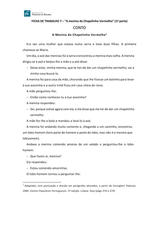 FICHA DE TRABALHO 7 – “A menina do Chapelinho Vermelho” (1ª parte)
CONTO
A Menina do Chapelinho Vermelho1
Era vez uma mulher que estava numa serra e teve duas filhas. A primeira
chamava-se Maria.
Um dia, a avó das meninas foi à serra e encontrou a menina mais velha. A menina
dirigiu-se à avó e beijou-lhe a mão e a avó disse:
− Deixa estar, minha menina, que te hei-de dar um chapelinho vermelho; vai a
minha casa buscá-lo.
A menina foi para casa da mãe, chorando que lhe fizesse um bolinho para levar
à sua avozinha e a outra irmã ficou em casa cheia de raiva.
A mãe perguntou-lhe:
− Então como conheces tu a tua avozinha?
A menina respondeu:
− Sei, porque estive agora com ela, e ela disse que me há-de dar um chapelinho
vermelho.
A mãe fez-lhe o bolo e mandou-a levá-lo à avó.
A menina foi andando muito contente e, chegando a um caminho, encontrou
um lobo-homem (tem parte de homem e parte de lobo, mas não é o mesmo que
lobisomem).
Andava a menina comendo amoras de um valado e perguntou-lhe o lobo-
homem:
− Que fazeis aí, menina?
Ela respondeu:
− Estou comendo amorinhas.
O lobo-homem tornou a perguntar-lhe:
1
Adaptado, com pontuação e divisão em parágrafos alterados, a partir de Consiglieri Pedroso.
1984. Contos Populares Portugueses. 5ª edição. Lisboa: Veja (págs 270 a 274)
 