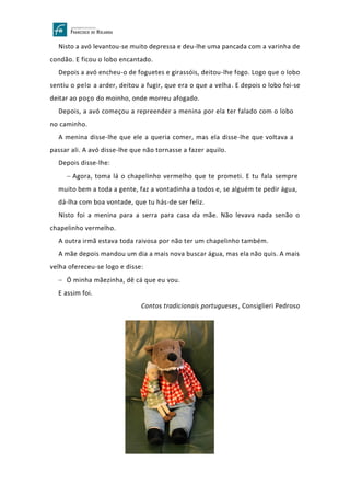 Nisto a avó levantou-se muito depressa e deu-lhe uma pancada com a varinha de
condão. E ficou o lobo encantado.
Depois a avó encheu-o de foguetes e girassóis, deitou-lhe fogo. Logo que o lobo
sentiu o pelo a arder, deitou a fugir, que era o que a velha. E depois o lobo foi-se
deitar ao poço do moinho, onde morreu afogado.
Depois, a avó começou a repreender a menina por ela ter falado com o lobo
no caminho.
A menina disse-lhe que ele a queria comer, mas ela disse-lhe que voltava a
passar ali. A avó disse-lhe que não tornasse a fazer aquilo.
Depois disse-lhe:
− Agora, toma lá o chapelinho vermelho que te prometi. E tu fala sempre
muito bem a toda a gente, faz a vontadinha a todos e, se alguém te pedir água,
dá-lha com boa vontade, que tu hás-de ser feliz.
Nisto foi a menina para a serra para casa da mãe. Não levava nada senão o
chapelinho vermelho.
A outra irmã estava toda raivosa por não ter um chapelinho também.
A mãe depois mandou um dia a mais nova buscar água, mas ela não quis. A mais
velha ofereceu-se logo e disse:
− Ó minha mãezinha, dê cá que eu vou.
E assim foi.
Contos tradicionais portugueses, Consiglieri Pedroso
 