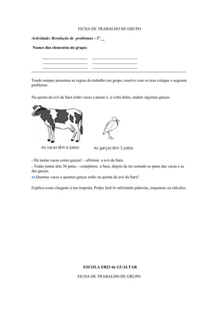 FICHA DE TRABALHO DE GRUPO

Actividade: Resolução de problemas - 5º __

Nomes dos elementos do grupo:

   ______________________ ______________________
   ______________________ ______________________
   ______________________ ______________________
……………………………………………………………………………………………………

Tendo sempre presentes as regras do trabalho em grupo, resolve com os teus colegas o seguinte
problema:

Na quinta da avó da Sara estão vacas a pastar e, à volta delas, andam algumas garças.




- Há tantas vacas como garças! – afirmou a avó da Sara.
- Todas juntas têm 30 patas. - completou a Sara, depois de ter contado as patas das vacas e as
das garças.
a) Quantas vacas e quantas garças estão na quinta da avó da Sara?

Explica como chegaste à tua resposta. Podes fazê-lo utilizando palavras, esquemas ou cálculos.




                               ESCOLA EB23 de GUALTAR

                            FICHA DE TRABALHO DE GRUPO
 