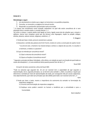 FICHA Nº 2

Metodologia a seguir:
     1. Ler atentamente os textos que a seguir se transcreve e as questões propostas.
     2. Consultar, se necessário, as páginas do manual escolar.
     3. Responder ao questionário apresentado neste enunciado.
“ A criança vive inicialmente numa situação «adualista» na qual não existe consciência de si nem
distinção entre o mundo vivido e o mundo exterior. (…)
Tal como a criança, o sujeito adulto está ligado ao outro, ligado numa teia de relações que o situam e
definem, imerso num complexo social que lhe fornece uma linguagem, impõe ou propõe códigos,
direitos, deveres, valores morais, religiosos, estáticos (…)”
                                                                                           R. Maggiori
     1.Tendo por base o texto, procure caracterizar a pessoa.
    2.Interprete o sentido das palavras de Erich Fromm, tendo em conta a construção do sujeito moral:
        “ na arte de viver, o homem é ao mesmo tempo o artista e o objecto da sua arte, é o escultor e
        o mármore, o médico e o paciente”.
    3.O que se entende por consciência moral?
        3.1.Qual a natureza da consciência moral?
        3.2.Quais as funções d consciência moral?
“ Segundo o princípio da Maior Felicidade, o fim último, em relação ao qual e em função do qual todas as
coisas são desejáveis (…) é uma existência tanto quanto possível livre de dor (…)”
                                                                                             Stuart Mill
    4.A partir do texto caracterize a ética de Stuart Mill.
“Tudo na natureza age segundo leis. Só um ser racional tem a capacidade de agir segundo a
representação, isto é, segundo princípios, ou: só ele tem uma vontade (…) Bom, na prática, é aquilo que
determina a vontade por meio de representações da razão, por conseguinte não por causas subjectivas,
mas objectivamente, quer dizer por princípios que são válidos para todo o ser racional como tal (…)”
                                                                                                     Kant
    5.Tendo por base o texto, mostre a importância da autonomia da vontade na formulação do
        imperativo categórico.
        5.1.Enuncie uma formulação do imperativo categórico.
        5.2.Explique como podem coexistir no homem a tendência par a animalidade e para a
             humanidade.
                                                                                          Bom trabalho!
 