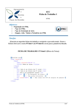 Fichas de Trabalho de HTML 1de8
Objetivos:
➢ Programação em HTML;
➢ - Tag’s em HTML;
➢ - Tag’s de formatação de texto;
➢ - Imagens, Links, Tabelas e Formulários em HTML
Tarefas:
(Execute as seguintes fichas de trabalho e corrigindo o que está errado. Grave o
ficheiro html com o nome FT html 1 até FT html 8 e envie para a plataforma Moodle.
FICHA DE TRABALHO FT html 1 (Bloco de Notas)
ICC
Ficha de Trabalho 1
HTML
 