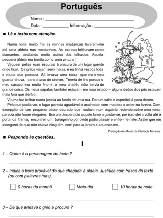  Lê o texto com atenção.
Português
Nome : ______________________________________
Data : ___________ Informação : _________________
Numa noite muito fria as minhas mudanças levaram-me
até uma aldeia nas montanhas. As estrelas brilhavam como
diamantes, cintilando muito acima dos telhados. Aquela
pequena aldeia era bonita como uma pintura !
Vagueei pelas ruas escuras à procura de um lugar quente
onde ficar. Os grilos viajam sem malas, e eu tinha vestida toda
a roupa que possuía. Só levava uma coisa, que era o meu
guarda-chuva, para o caso de chover. Tremia de frio porque o
meu casaco era muito fino e o meu chapéu não servia de
grande coisa. Os meus sapatos também estavam em mau estado – alguns dedos dos pés estavam
mais fora que dentro.
Vi uma luz brilhar numa janela ao fundo de uma rua. Dei um salto e espreitei lá para dentro.
Pelo que podia ver, o lugar parecia agradável e acolhedor, com madeira a arder na lareira. Com
excepção de um pequeno peixe dourado que nadava num aquário redondo sobre uma mesa,
parecia não haver ninguém. Era um desperdício aquele lume a gastar-se, por isso dei a volta até à
porta da frente, encontrei um buraquinho por onde podia passar e enfiei-me nele. Assim que me
assegurei de que não estava ninguém, corri para a lareira a aquecer-me.
 Responde às questões.
1 – Quem é a personagem do texto ?
2 – Indica a hora provável da sua chegada à aldeia. Justifica com frases do texto
(ou com palavras tuas).
3 – De que andava o grilo à procura ?
Tradução de Maria da Piedade Moreira
I
9 horas da manhã Meio-dia 10 horas da noite
 
