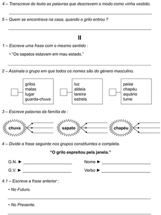 4 – Transcreve do texto as palavras que descrevem o modo como vinha vestido.
5 – Quem se encontrava na casa, quando o grilo entrou ?
II
1 – Escreve uma frase com o mesmo sentido :
• “Os sapatos estavam em mau estado.”
2 – Assinala o grupo em que todos os nomes são do género masculino.
grilos
malas
lugar
guarda-chuva
luz
aldeia
lareira
estrela
peixe
chapéu
aquário
lume
3 – Escreve palavras da família de :
chuva sapato chapéu
4 – Divide a frase seguinte nos grupos constituintes e completa.
“O grilo espreitou pela janela.”
G.N. ► _____________________
G.V. ► _____________________
Nome ► _____________________
Verbo ► _____________________
4.1 – Escreve a frase anterior :
• No Futuro.
• No Presente.
 