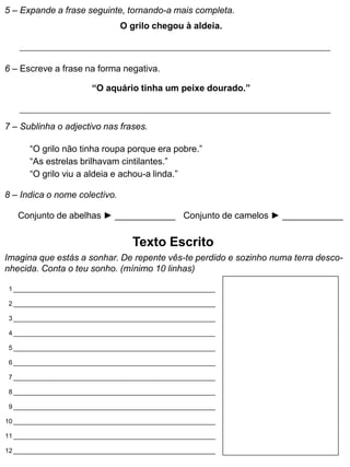 5 – Expande a frase seguinte, tornando-a mais completa.
O grilo chegou à aldeia.
6 – Escreve a frase na forma negativa.
7 – Sublinha o adjectivo nas frases.
“O grilo não tinha roupa porque era pobre.”
“As estrelas brilhavam cintilantes.”
“O grilo viu a aldeia e achou-a linda.”
8 – Indica o nome colectivo.
Texto Escrito
Imagina que estás a sonhar. De repente vês-te perdido e sozinho numa terra desco-
nhecida. Conta o teu sonho. (mínimo 10 linhas)
“O aquário tinha um peixe dourado.”
Conjunto de abelhas ► ____________ Conjunto de camelos ► ____________
1
2
3
4
5
6
7
8
9
10
11
12
 