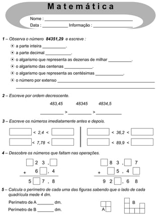 1 – Observa o número 84351,29 e escreve :
M a t e m á t i c a
Nome : ______________________________________
Data : ___________ Informação : _________________
2 – Escreve por ordem decrescente.
3 – Escreve os números imediatamente antes e depois.
483,45 48345 4834,5
⊙ a parte inteira __________.
⊙ a parte decimal ___________.
⊙ o algarismo que representa as dezenas de milhar __________.
⊙ o algarismo das centenas ____________.
⊙ o algarismo que representa as centésimas ____________.
⊙ o número por extenso __________________________________________
____________________________________________________________
__________ > __________ > ___________
< 2,4 <
< 7,78 <
< 36,2 <
< 89,9 <
4 – Descobre os números que faltam nas operações.
2 3 ,
4
6 ,
+
7 , 8
5
8 3 ,
4
5 ,
+
2 , 6
9
7
8
5 – Calcula o perímetro de cada uma das figuras sabendo que o lado de cada
quadrícula mede 4 dm.
Perímetro de A _______ dm.
Perímetro de B _______ dm. A
B
 