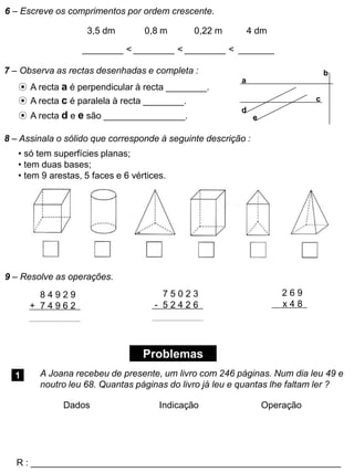 6 – Escreve os comprimentos por ordem crescente.
3,5 dm 0,8 m 0,22 m 4 dm
________ < ________ < ________ < _______
7 – Observa as rectas desenhadas e completa :
⊙ A recta a é perpendicular à recta ________.
⊙ A recta c é paralela à recta ________.
⊙ A recta d e e são ________________.
a
b
c
d
e
8 – Assinala o sólido que corresponde à seguinte descrição :
• só tem superfícies planas;
• tem duas bases;
• tem 9 arestas, 5 faces e 6 vértices.
8 4 9 2 9
+ 7 4 9 6 2
7 5 0 2 3
- 5 2 4 2 6
2 6 9
x 4 8
9 – Resolve as operações.
Problemas
1 A Joana recebeu de presente, um livro com 246 páginas. Num dia leu 49 e
noutro leu 68. Quantas páginas do livro já leu e quantas lhe faltam ler ?
R : _____________________________________________________________
Dados Indicação Operação
 
