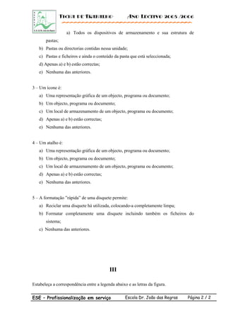 Ficha de Trabalho· Ano Lectivo 2005 /2006
a) Todos os dispositivos de armazenamento e sua estrutura de
pastas;
b) Pastas ou directorias contidas nessa unidade;
c) Pastas e ficheiros e ainda o conteúdo da pasta que está seleccionada;
d) Apenas a) e b) estão correctas;
e) Nenhuma das anteriores.
3 – Um ícone é:
a) Uma representação gráfica de um objecto, programa ou documento;
b) Um objecto, programa ou documento;
c) Um local de armazenamento de um objecto, programa ou documento;
d) Apenas a) e b) estão correctas;
e) Nenhuma das anteriores.
4 – Um atalho é:
a) Uma representação gráfica de um objecto, programa ou documento;
b) Um objecto, programa ou documento;
c) Um local de armazenamento de um objecto, programa ou documento;
d) Apenas a) e b) estão correctas;
e) Nenhuma das anteriores.
5 – A formatação ”rápida” de uma disquete permite:
a) Reciclar uma disquete há utilizada, colocando-a completamente limpa;
b) Formatar completamente uma disquete incluindo também os ficheiros do
sistema;
c) Nenhuma das anteriores.
III
Estabeleça a correspondência entre a legenda abaixo e as letras da figura.
ESE – Profissionalização em serviço Escola Dr. João das Regras Página 2 / 2
 