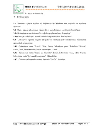 Ficha de Trabalho· Ano Lectivo 2005 /2006
9 – Botão de minimizar
10 – Botão de fechar
9 - Considere a janela seguinte do Explorador do Windows para responder ás seguintes
questões:
9.1 - Qual é a pasta seleccionada e quais são os seus elementos constituintes? Justifique.
9.2 - Nesta situação que informações poderão recolher da barra de estados?
9.3 - Como procederia para ordenar os ficheiros por ordem de data invertida?
9.4 - Considere o seguinte conjunto de operações e indique qual o seu resultado na estrutura
apresentada actualmente:
9.4.1 - Seleccionar pasta “Testes”, Editar, Cortar, Seleccionar pasta “Trabalhos Práticos”,
Editar, Colar, Menu Ficheiro, Mudar o nome para “Testes1”.
9.4.2 - Seleccionar pastas “Fichas de Trabalho”, Editar, Seleccionar Tudo, Editar Copiar,
Seleccionar pasta “Os Meus Documentos”, Editar, Colar.
9.4.3 - Enumere os itens existentes na “Barra de Tarefas”. Justifique.
ESE – Profissionalização em serviço Escola Dr. João das Regras Página 2 / 2
 
