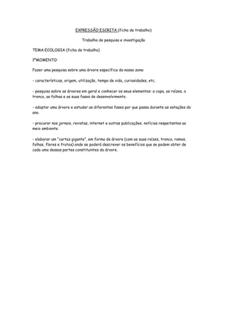 EXPRESSÃO ESCRITA (ficha de trabalho)

                            Trabalho de pesquisa e investigação

TEMA:ECOLOGIA (ficha de trabalho)

1ºMOMENTO:

Fazer uma pesquisa sobre uma árvore específica da nossa zona:

- características, origem, utilização, tempo de vida, curiosidades, etc.

- pesquisa sobre as árvores em geral e conhecer os seus elementos: a copa, as raízes, o
tronco, as folhas e as suas fases de desenvolvimento.

- adoptar uma árvore e estudar as diferentes fases por que passa durante as estações do
ano.

- procurar nos jornais, revistas, internet e outras publicações, notícias respeitantes ao
meio ambiente.

- elaborar um “cartaz gigante”, em forma de árvore (com as suas raízes, tronco, ramos,
folhas, flores e frutos) onde se poderá descrever os benefícios que se podem obter de
cada uma dessas partes constituintes da árvore.
 