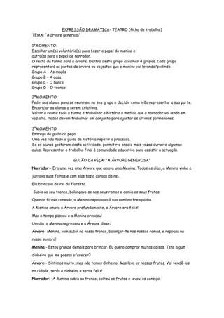 EXPRESSÃO DRAMÁTICA- TEATRO (ficha de trabalho)
TEMA: “A árvore generosa”

1ºMOMENTO:
Escolher um(a) voluntário(a) para fazer o papel do menino e
outro(a) para o papel de narrador.
O resto da turma será a árvore. Dentro deste grupo escolher 4 grupos. Cada grupo
representará as partes da árvore ou objectos que o menino vai levando/pedindo.
Grupo A - As maçãs
Grupo B - A casa
Grupo C - O barco
Grupo D - O tronco

2ºMOMENTO:
Pedir aos alunos para se reunirem no seu grupo e decidir como irão representar a sua parte.
Encorajar os alunos a serem criativos.
Voltar a reunir toda a turma e trabalhar a história à medida que o narrador vai lendo em
voz alta. Todos devem trabalhar em conjunto para ajustar os últimos pormenores.

3ºMOMENTO:
Entrega do guião da peça.
Uma vez lido todo o guião da história repetir o processo.
Se os alunos gostaram desta actividade, permitir o ensaio mais vezes durante algumas
aulas. Representar o trabalho final à comunidade educativa para assistir à actuação.

                        GUIÃO DA PEÇA: “A ÁRVORE GENEROSA”

Narrador:- Era uma vez uma Árvore que amava uma Menina. Todos os dias, a Menina vinha e

juntava suas folhas e com elas fazia coroas de rei.

Ela brincava de rei da floresta.

Subia ao seu tronco, balançava-se nos seus ramos e comia os seus frutos.

Quando ficava cansada, a Menina repousava à sua sombra fresquinha.

A Menina amava a Árvore profundamente, a Árvore era feliz!

Mas o tempo passou e a Menina cresceu!

Um dia, a Menina regressou e a Árvore disse:

Árvore- Menina, vem subir no nosso tronco, balançar-te nos nossos ramos, e repousa na

nossa sombra!

Menina:- Estou grande demais para brincar. Eu quero comprar muitas coisas. Tens algum

dinheiro que me possas oferecer?

Árvore:- Sintimos muito…mas não temos dinheiro. Mas leva os nossos frutos. Vai vendê-los

na cidade, terás o dinheiro e serás feliz!

Narrador:- A Menina subiu ao tronco, colheu os frutos e levou-os consigo.
 