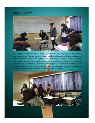 DESCRIPCIÓN
Nos empezaron hablar del tema la primera expositora nos hizo un juego que era parame la
mano que consistía en llenar una hoja con un problema el mismo que debíamos colocar qué
actitud hubiéramos tomado, que hicimos, como reaccionaron los padres, como se sintieron
y la solución al problema planteado luego otras compañeras nos hablaron sobre la ficha
diagnostica de la institución y también la ficha diagnostica del estudiante la misma que las
compañeras hicieron pasar a dos participantes para que dramaticen la una era la psicóloga y
la otra la madre de familia que venía a actualizar datos de su hija.