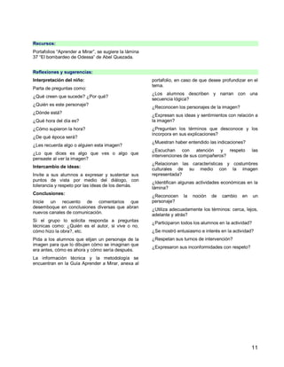 11
Recursos:
Portafolios “Aprender a Mirar”, se sugiere la lámina
37 “El bombardeo de Odessa” de Abel Quezada.
Reflexiones y sugerencias:
Interpretación del niño:
Parta de preguntas como:
¿Qué creen que sucede? ¿Por qué?
¿Quién es este personaje?
¿Dónde está?
¿Qué hora del día es?
¿Cómo supieron la hora?
¿De qué época será?
¿Les recuerda algo o alguien esta imagen?
¿Lo que dices es algo que ves o algo que
pensaste al ver la imagen?
Intercambio de ideas:
Invite a sus alumnos a expresar y sustentar sus
puntos de vista por medio del diálogo, con
tolerancia y respeto por las ideas de los demás.
Conclusiones:
Inicie un recuento de comentarios que
desemboque en conclusiones diversas que abran
nuevos canales de comunicación.
Si el grupo lo solicita responda a preguntas
técnicas como: ¿Quién es el autor, si vive o no,
cómo hizo la obra?, etc.
Pida a los alumnos que elijan un personaje de la
imagen para que lo dibujen cómo se imaginan que
era antes, cómo es ahora y cómo sería después.
La información técnica y la metodología se
encuentran en la Guía Aprender a Mirar, anexa al
portafolio, en caso de que desee profundizar en el
tema.
¿Los alumnos describen y narran con una
secuencia lógica?
¿Reconocen los personajes de la imagen?
¿Expresan sus ideas y sentimientos con relación a
la imagen?
¿Preguntan los términos que desconoce y los
incorpora en sus explicaciones?
¿Muestran haber entendido las indicaciones?
¿Escuchan con atención y respeto las
intervenciones de sus compañeros?
¿Relacionan las características y costumbres
culturales de su medio con la imagen
representada?
¿Identifican algunas actividades económicas en la
lámina?
¿Reconocen la noción de cambio en un
personaje?
¿Utiliza adecuadamente los términos: cerca, lejos,
adelante y atrás?
¿Participaron todos los alumnos en la actividad?
¿Se mostró entusiasmo e interés en la actividad?
¿Respetan sus turnos de intervención?
¿Expresaron sus inconformidades con respeto?
 