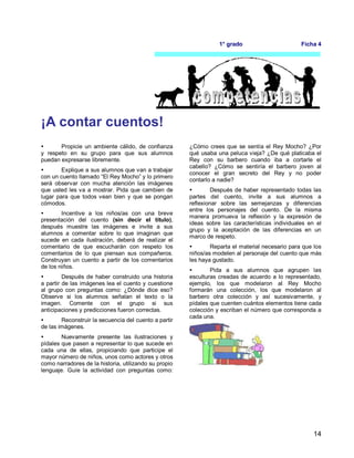 14
1° grado Ficha 4
¡A contar cuentos!
 Propicie un ambiente cálido, de confianza
y respeto en su grupo para que sus alumnos
puedan expresarse libremente.
 Explique a sus alumnos que van a trabajar
con un cuento llamado “El Rey Mocho” y lo primero
será observar con mucha atención las imágenes
que usted les va a mostrar. Pida que cambien de
lugar para que todos vean bien y que se pongan
cómodos.
 Incentive a los niños/as con una breve
presentación del cuento (sin decir el título),
después muestre las imágenes e invite a sus
alumnos a comentar sobre lo que imaginan que
sucede en cada ilustración, deberá de realizar el
comentario de que escucharán con respeto los
comentarios de lo que piensan sus compañeros.
Construyan un cuento a partir de los comentarios
de los niños.
 Después de haber construido una historia
a partir de las imágenes lea el cuento y cuestione
al grupo con preguntas como: ¿Dónde dice eso?
Observe si los alumnos señalan el texto o la
imagen. Comente con el grupo si sus
anticipaciones y predicciones fueron correctas.
 Reconstruir la secuencia del cuento a partir
de las imágenes.
 Nuevamente presente las ilustraciones y
pídales que pasen a representar lo que sucede en
cada una de ellas, propiciando que participe el
mayor número de niños, unos como actores y otros
como narradores de la historia, utilizando su propio
lenguaje. Guíe la actividad con preguntas como:
¿Cómo crees que se sentía el Rey Mocho? ¿Por
qué usaba una peluca vieja? ¿De qué platicaba el
Rey con su barbero cuando iba a cortarle el
cabello? ¿Cómo se sentiría el barbero joven al
conocer el gran secreto del Rey y no poder
contarlo a nadie?
 Después de haber representado todas las
partes del cuento, invite a sus alumnos a
reflexionar sobre las semejanzas y diferencias
entre los personajes del cuento. De la misma
manera promueva la reflexión y la expresión de
ideas sobre las características individuales en el
grupo y la aceptación de las diferencias en un
marco de respeto.
 Reparta el material necesario para que los
niños/as modelen al personaje del cuento que más
les haya gustado.
 Pida a sus alumnos que agrupen las
esculturas creadas de acuerdo a lo representado,
ejemplo, los que modelaron al Rey Mocho
formarán una colección, los que modelaron al
barbero otra colección y así sucesivamente, y
pídales que cuenten cuántos elementos tiene cada
colección y escriban el número que corresponda a
cada una.
 