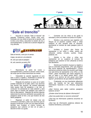 18
1° grado Ficha 5
“Sale el trencito”
 Escuche la canción “Sale el trencito” del
paquete “Cantemos juntos” (audio cinta uno).
Comente con los niños el tema de la canción, lea
la letra a los niños y escuchen la versión de voz y
acompañamiento. La letra de la canción elegida es
muy sencilla:
Sale el trencito, corre por el campo;
Llega y se para en una estación
Alí, aló que suba el pasajero
Alí, aló Juancito ya subió ¡Piii!
 Reproduzca la parte de voces y
acompañamiento y entone la canción varias veces,
de modo que los niños memoricen los versos.
 Interpreten la canción siguiendo el coro
solo o canto a capella y, finalmente la canción se
interpretará sin apoyarse en la audio cinta.
 Después de practicar un poco en el salón
pueden realizarlo en el patio; pida a sus alumnos
que formen dos equipos; de manera alternada
cada equipo hará de pasajeros o de tren; el
conductor irá cambiando en cada estación y será
quien diga el nombre del pasajero que subirá al
tren en esa estación. Después de recorrer algunas
estaciones los alumnos cambiarán sus puestos, los
pasajeros serán el tren y los que hicieron de tren
serán pasajeros.
 Regresen al salón de clases una vez
concluida la actividad y pida a sus alumnos que en
equipos construyan un tren con sus cajas de leche,
también que modelen el mismo número de
pasajeros que subieron al tren en el patio y
decoren el tren a su gusto.
 Comente con los niños si les gustó la
actividad y como se sintieron al cantar en el patio.
 Solicite a sus alumnos que registren con
dibujos en el pizarrón cuántos niños y niñas
subieron al tren durante todo el recorrido,
escribiendo el nombre de cada pasajero junto al
dibujo.
 Invítelos a buscar otra forma de
representar a los niños y niñas, podría ser
utilizando caritas, círculos, puntos, líneas,
palabras, etc.
 Solicite a los niños y niñas que
representen en su cuaderno el número de
pasajeros que subieron al tren utilizando la forma
que decidieron.
 Solicite que muestren al grupo su registro y
guíe la actividad preguntando ¿Por qué eligieron
esa forma especial de representación? ¿Cómo
podríamos ponernos todos de acuerdo para elegir
una sola forma de representar a los niños y a las
niñas? ¿Será importante que todos sepamos lo
que un signo o un dibujo quiere decir? ¿Qué
pasaría si un alumno de otro grupo viera esos
signos? ¿Entenderían de que estamos hablando?
 Finalmente, es muy importante reflexionar
sobre las fuentes de las que obtenemos
información haciendo a los niños/as preguntas
como:
¿Qué hicimos para saber cuántos pasajeros
subieron al tren?
¿Existen otras formas de obtener información?
¿Qué nos puede decir un anuncio comercial?
¿Qué tipo de información podemos encontrar en
los libros?
¿Qué tipo de información podemos obtener de
nuestros familiares y conocidos?
 