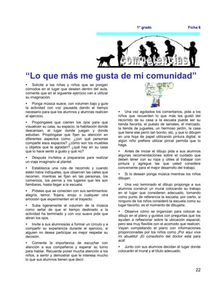 22
1° grado Ficha 6
“Lo que más me gusta de mi comunidad”
 Solicite a las niñas y niños que se pongan
cómodos en el lugar que deseen dentro del aula,
comente que en el siguiente ejercicio van a utilizar
su imaginación.
 Ponga música suave, con volumen bajo y guíe
la actividad con voz pausada dando el tiempo
necesario para que los alumnos y alumnas realicen
el ejercicio.
 Propóngales que cierren los ojos para que
visualicen su casa, su espacio, la habitación donde
descansan, el lugar donde juegan y donde
estudian. Propóngase que fijen su atención en
diferentes aspectos como: ¿con qué personas
comparte esos espacios? ¿cómo son los muebles
u objetos que le agradan? ¿qué hay en su casa
que lo hace sentir a gusto y qué no?
 Después invítelos a prepararse para realizar
un viaje imaginario al plantel.
 Establezca una ruta de recorrido y cuando
estén listos indíqueles, que observen las calles que
recorren, mientras se fijan en las personas, los
comercios, los perros y los lugares que les son
familiares, hasta llegar a la escuela.
 Pídales que se conecten con sus sentimientos:
alegría, temor, flojera, enojo o cualquier otra
emoción que experimenten en el trayecto.
 Suba ligeramente el volumen de la música
como señal de que el tiempo destinado a la
actividad ha terminado y con voz suave pida que
abran los ojos.
 Invite a sus alumnos/as a formar un círculo y a
compartir su experiencia durante el ejercicio, si
alguien no desea participar es mejor respetar su
decisión.
 Comente la importancia de escuchar con
atención a sus compañeros y esperar su turno
para hablar. Recuerde poner mucha atención a los
niños, a sentir y demostrar que le interesa mucho
lo que sus alumnos tienen que decir.
 Una vez agotados los comentarios, pida a los
niños que recuerden lo que más les gustó del
recorrido de su casa a la escuela puede ser su
tienda favorita, el puesto de tamales, el mercado,
la tienda de juguetes, un hermoso jardín, la casa
que tiene ese perro tan bonito, etc. y que lo dibujen
en una hoja de papel utilizando pintura digital; si
algún niño prefiere utilizar pincel permita que lo
haga.
 Antes de iniciar el dibujo pida a sus alumnos
algunas recomendaciones sobre el cuidado que
deben tener con su ropa y útiles al trabajar con
pintura y agregue las que usted considere
conveniente para el mejor desarrollo del trabajo.
 Si lo desean ponga música mientras los niños
dibujan.
 Una vez terminado el dibujo proponga a sus
alumnos construir un mural colocando su trabajo
en el lugar que consideren adecuado, tomando
como punto de referencia la escuela; por cierto, si
ninguno de los niños consideró la escuela como su
lugar favorito, es el momento de dibujarla.
 Observe cómo se organizan para colocar su
dibujo en el plano y guíelos con preguntas que los
ayuden a reflexionar sobre la ubicación espacial,
pero sea muy flexible con el acomodo que realicen.
Vayan completando el plano con informaciones
proporcionadas por los niños como ¡Por aquí vive
mi abuelito! ¡El consultorio del doctor está para
acá!
 Junto con sus alumnos decidan el lugar donde
colocarán el mural y el título adecuado.
 