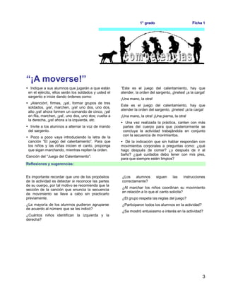 3
1° grado Ficha 1
“¡A moverse!”
 Indique a sus alumnos que jugarán a que están
en el ejército, ellos serán los soldados y usted el
sargento e inicie dando órdenes como:
 ¡Atención!, firmes, ¡ya!, formar grupos de tres
soldados, ¡ya!, marchen, ¡ya! uno dos, uno dos,
alto ¡ya! ahora formen un comando de cinco, ¡ya!
en fila, marchen, ¡ya!, uno dos, uno dos; vuelta a
la derecha, ¡ya! ahora a la izquierda, etc.
 Invite a los alumnos a alternar la voz de mando
del sargento.
 Poco a poco vaya introduciendo la letra de la
canción “El juego del calentamiento”. Para que
los niños y las niñas inicien el canto, proponga
que sigan marchando, mientras repiten la orden.
Canción del “Juego del Calentamiento”:
”Este es el juego del calentamiento, hay que
atender, la orden del sargento, ¡jinetes! ¡a la carga!
¡Una mano, la otra!
Este es el juego del calentamiento, hay que
atender la orden del sargento, ¡jinetes! ¡a la carga!
¡Una mano, la otra! ¡Una pierna, la otra!
 Una vez realizada la práctica, canten con más
partes del cuerpo para que posteriormente se
concluya la actividad trabajándola en conjunto
con la secuencia de movimientos.
 Dé la indicación que sin hablar respondan con
movimientos corporales a preguntas como: ¿qué
hago después de comer? ¿y después de ir al
baño? ¿qué cuidados debo tener con mis pies,
para que siempre estén limpios?
Reflexiones y sugerencias:
Es importante recordar que uno de los propósitos
de la actividad es detectar si reconoce las partes
de su cuerpo, por tal motivo se recomienda que la
sección de la canción que enuncia la secuencia
de movimiento se lleve a cabo sin practicarlo
previamente.
¿La mayoría de los alumnos pudieron agruparse
de acuerdo al número que se les indicó?
¿Cuántos niños identifican la izquierda y la
derecha?
¿Los alumnos siguen las instrucciones
correctamente?
¿Al marchar los niños coordinan su movimiento
en relación a lo que el canto solicita?
¿El grupo respeta las reglas del juego?
¿Participaron todos los alumnos en la actividad?
¿Se mostró entusiasmo e interés en la actividad?
 