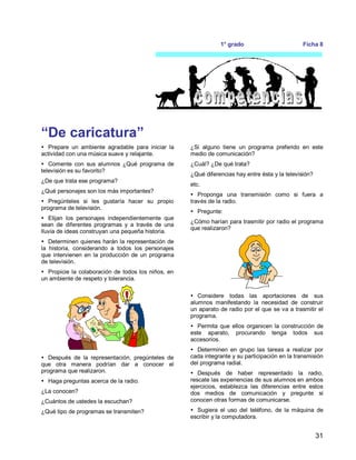 31
1° grado Ficha 8
“De caricatura”
 Prepare un ambiente agradable para iniciar la
actividad con una música suave y relajante.
 Comente con sus alumnos ¿Qué programa de
televisión es su favorito?
¿De que trata ese programa?
¿Qué personajes son los más importantes?
 Pregúnteles si les gustaría hacer su propio
programa de televisión.
 Elijan los personajes independientemente que
sean de diferentes programas y a través de una
lluvia de ideas construyan una pequeña historia.
 Determinen quienes harán la representación de
la historia, considerando a todos los personajes
que intervienen en la producción de un programa
de televisión.
 Propicie la colaboración de todos los niños, en
un ambiente de respeto y tolerancia.
 Después de la representación, pregúnteles de
que otra manera podrían dar a conocer el
programa que realizaron.
 Haga preguntas acerca de la radio.
¿La conocen?
¿Cuántos de ustedes la escuchan?
¿Qué tipo de programas se transmiten?
¿Si alguno tiene un programa preferido en este
medio de comunicación?
¿Cuál? ¿De qué trata?
¿Qué diferencias hay entre ésta y la televisión?
etc.
 Proponga una transmisión como si fuera a
través de la radio.
 Pregunte:
¿Cómo harían para trasmitir por radio el programa
que realizaron?
 Considere todas las aportaciones de sus
alumnos manifestando la necesidad de construir
un aparato de radio por el que se va a trasmitir el
programa.
 Permita que ellos organicen la construcción de
este aparato, procurando tenga todos sus
accesorios.
 Determinen en grupo las tareas a realizar por
cada integrante y su participación en la transmisión
del programa radial.
 Después de haber representado la radio,
rescate las experiencias de sus alumnos en ambos
ejercicios, establezca las diferencias entre estos
dos medios de comunicación y pregunte si
conocen otras formas de comunicarse.
 Sugiera el uso del teléfono, de la máquina de
escribir y la computadora.
 