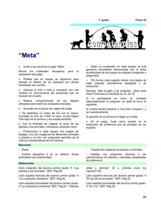 38
1° grado Ficha 10
“Meta”
 Invite a sus alumnos a jugar “Meta”.
Reúna los materiales necesarios para la
realización del juego.
 Pídales que en equipo se organicen para
planear el diseño de su autopista por donde
transitarán sus carritos.
 Induzca al niño o niña a comparar con una
medida no convencional las autopistas que se
trazaron en el patio.
 Realice comparaciones de los objetos
utilizados para medir las autopistas trazadas.
 Acuerde con el grupo las reglas del juego:
1. Se establece un orden de tiro con el “pique”
(consiste en tirar de “uñita” al carro, el que llegue
más lejos es el primero y así sucesivamente).
2. Con la finalidad de integrar el tema de las
plantas y los animales, introduzca variantes como:
o Proporcione a cada equipo dos juegos de
barajas, uno con imágenes de diferentes animales
o plantas y el otro con preguntas sencillas de la
vida y/o características de los mismos.
o Elijan un moderador en cada equipo, el cual
generará actividades relacionadas con el tema
auxiliándose de los juegos de tarjetas (imágenes y
preguntas).
o Por turnos cada jugador extrae una tarjeta de
cada paquete previamente barajadas y se
relacionan.
Ejemplo: Sale el gallo y se pregunta: ¿Qué ruido
hace? Entonces el resultado es: ki, kiri, ki.
Si el participante en turno no contesta
adecuadamente la pregunta, se sede el turno al
siguiente.
Si acierta tendrá derecho a tres tiros (“piques”), y
así sucesivamente.
El ganador es el primero en llegar a la meta.
 En el juego, funja como auxiliar en la
resolución de problemas que se planteen en los
equipos.
Recursos:
- Gises.
- Coches pequeños o en su defecto, fichas
(solicítelos con anterioridad).
- Tarjetas de imágenes de plantas y animales,
- Tarjetas con preguntas alusivas a las
características de plantas y animales (preparadas
de antemano).
Referencias:
Libro integrado del alumno primer grado: 5 “Las
plantas y los animales”. SEP. Pág.96.
Libro español lecturas del alumno primer grado: 4
“La cucaracha comelona”. SEP, Pág.26.
Libro español actividades del alumno primer grado:
4.”La cucaracha comelona” SEP, Pág.23. “Insectos
útiles y dañinos” 24 y ¿Dónde viven los
insectos?”26.
Libro español lecturas del alumno primer grado: 5
“El rey de los animales”. SEP, Pág.33.
Libro español actividades del alumno primer grado:
5 “Si o no”. SEP, Pág.28.
 